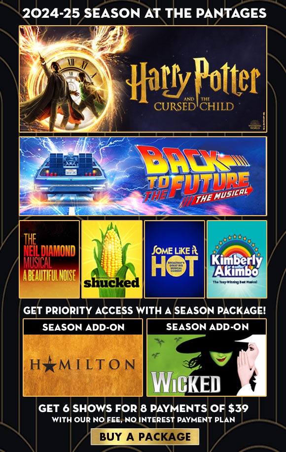 Harry Potter and the Cursed Child, Back to the Future, A Beautiful Noise, Shucked, Some Like It Hot and Kimberly Akimbo. Get priority access with a season package to Hamilton and Wicked! Get 6 shows for 8 payments of $39 with our no fee, no interest payment plan. Click here to buy a package.